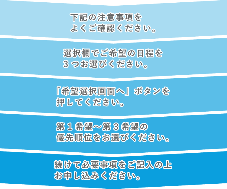 1.下記の注意事項をよくご確認ください。 2.選択欄からご希望の日程を3つ選んでください。 3.「希望選択画面へ」ボタンを押してください。 4.第1希望〜第3希望の優先順位をお選びください。 5.続けて必要事項をご記入の上、お申し込みください。