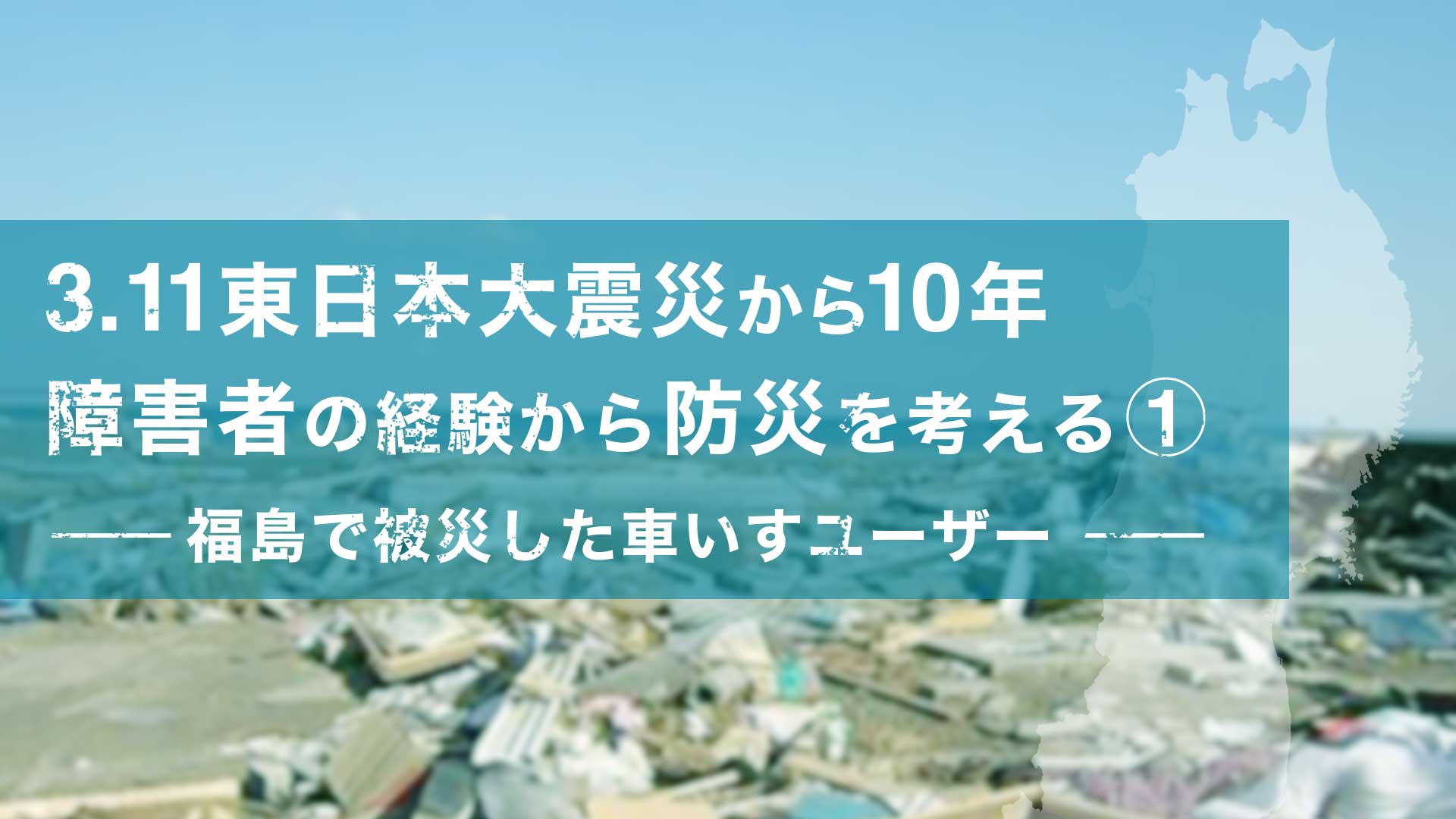 3.11東日本大震災から10年 障害者の経験から防災を考える① - 福島で被災した車いすユーザー -