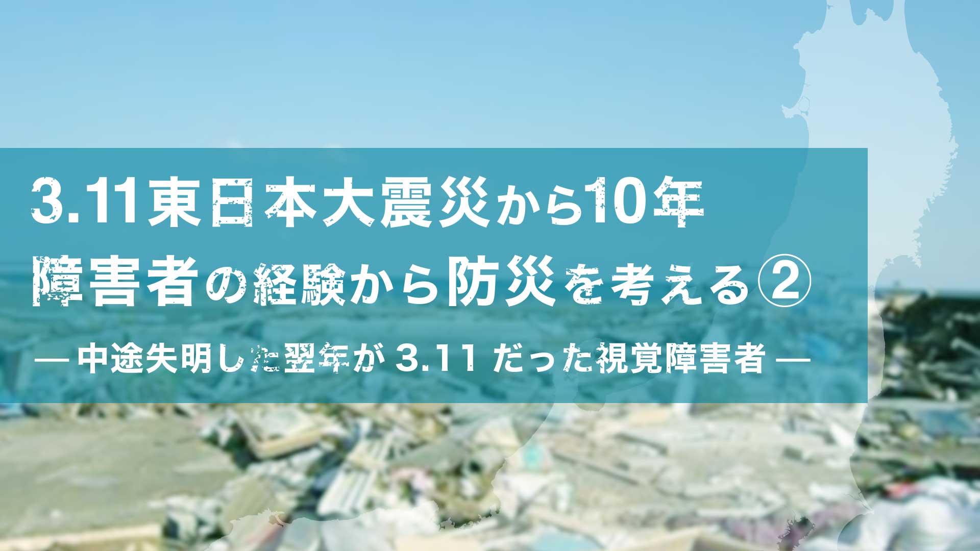 3.11東日本大震災から10年 障害者の経験から防災を考える②- 中途失明した翌年が3.11だった視覚障害者 -