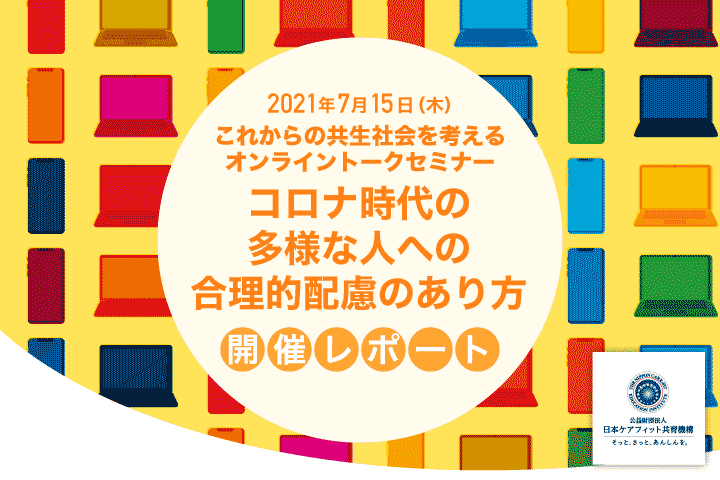 7月15日（木）これからの共生社会を考えるオンライントークセミナー
「コロナ時代の多様な人への合理的配慮のあり方」開催レポート